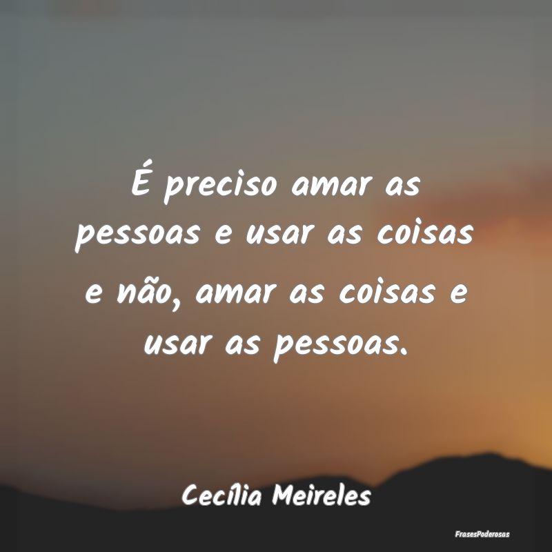 É preciso amar as pessoas e usar as coisas e não...