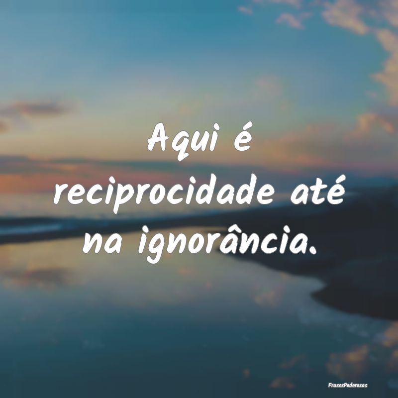 Aqui é reciprocidade até na ignorância.
...