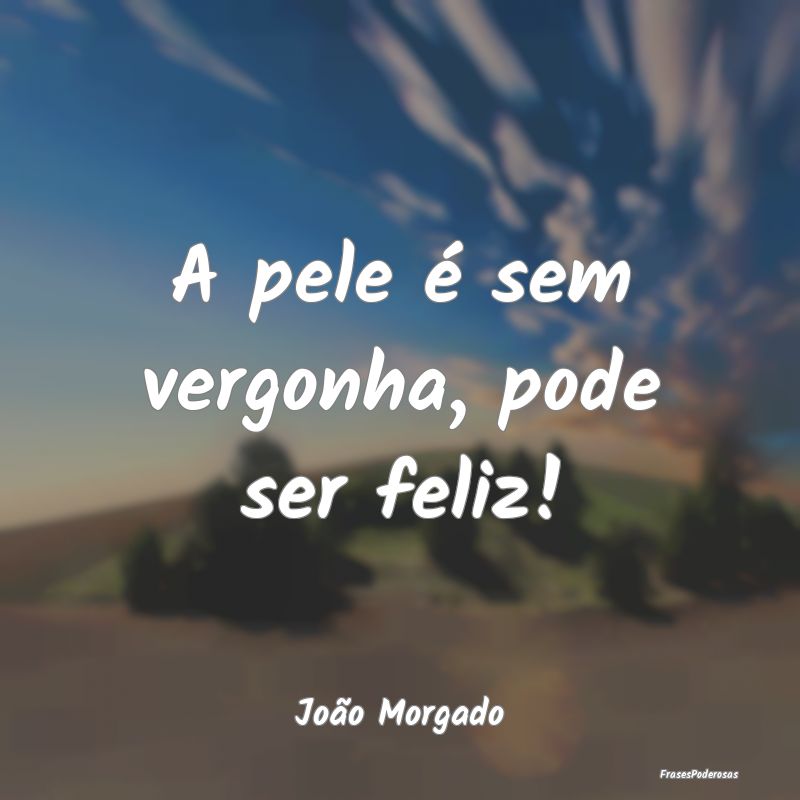 A pele é sem vergonha, pode ser feliz!...