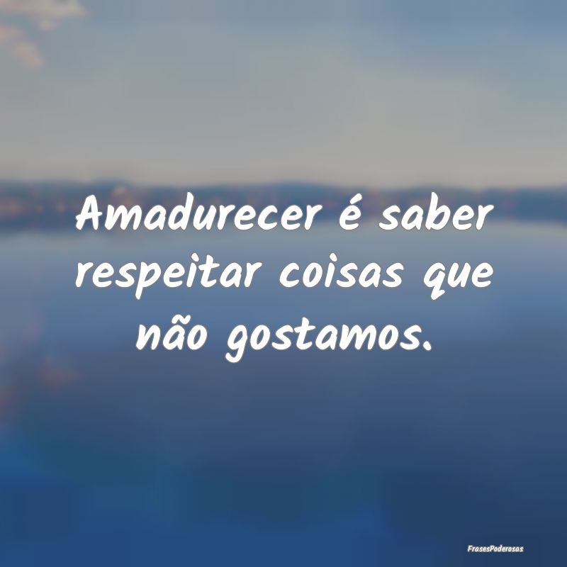 Amadurecer é saber respeitar coisas que não gost...