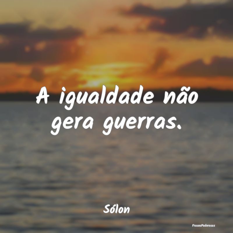 A igualdade não gera guerras....