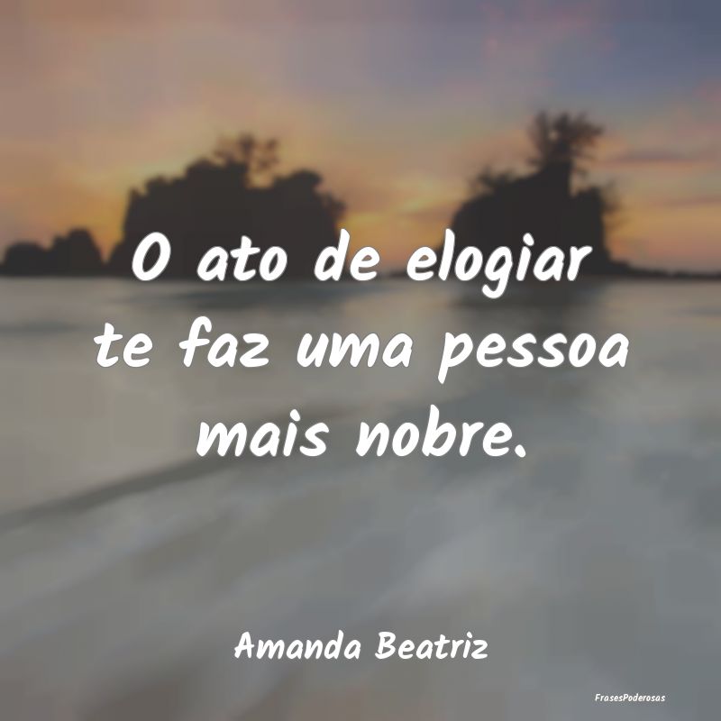 O ato de elogiar te faz uma pessoa mais nobre....