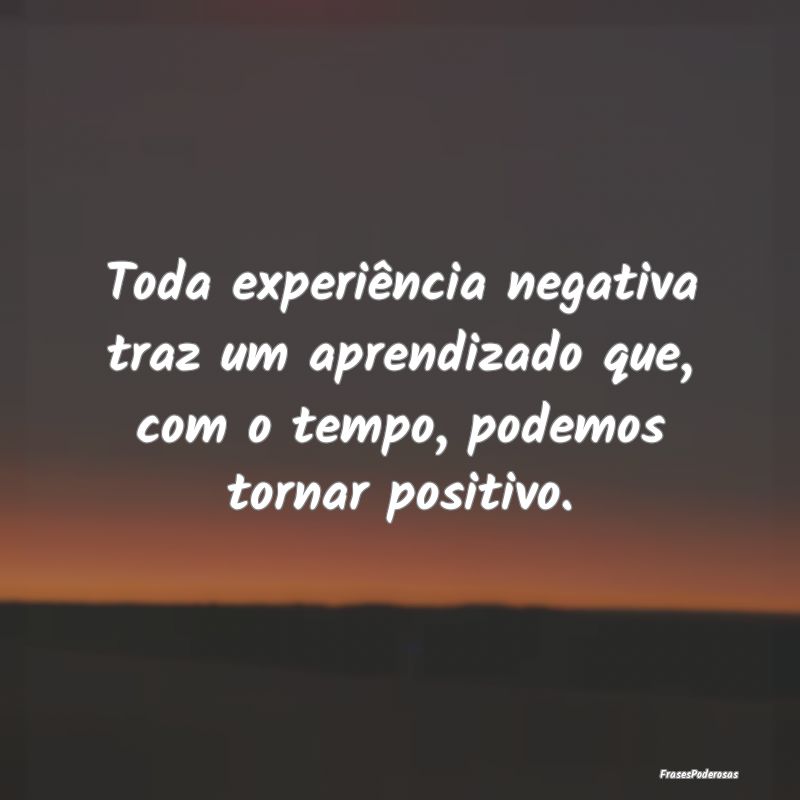 Toda experiência negativa traz um aprendizado que...