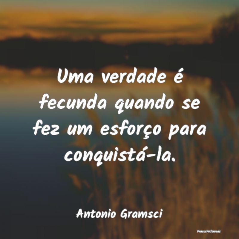 Uma verdade é fecunda quando se fez um esforço p...