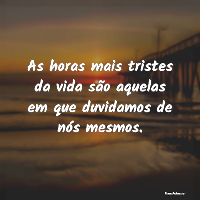 As horas mais tristes da vida são aquelas em que ...