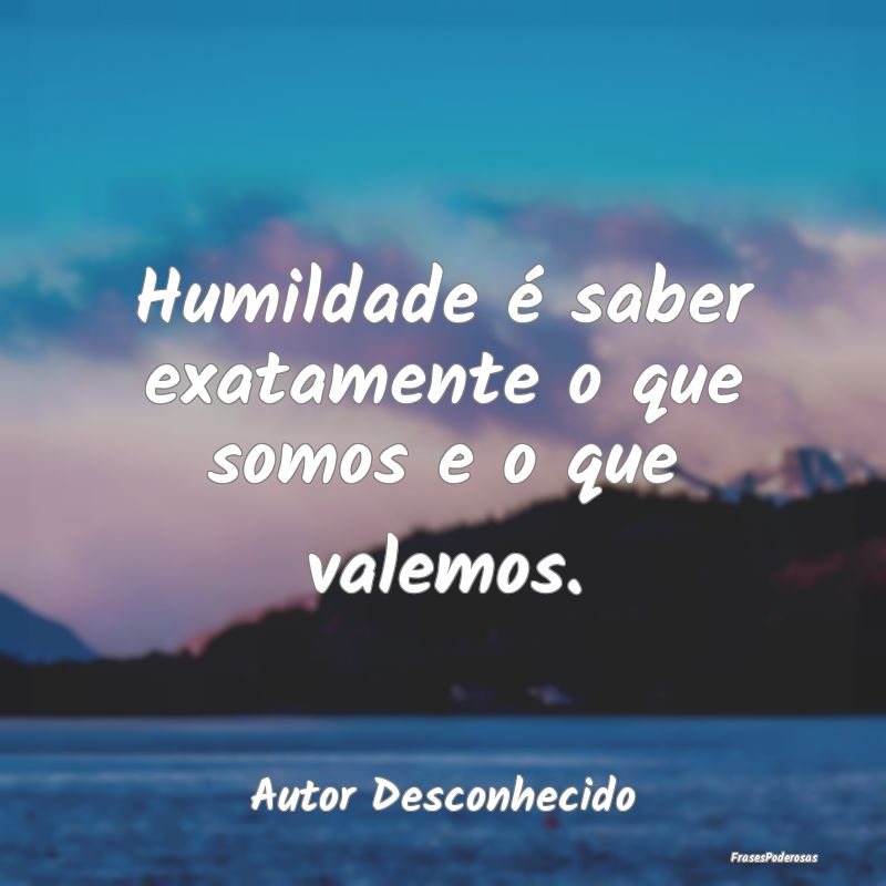 Humildade é saber exatamente o que somos e o que ...
