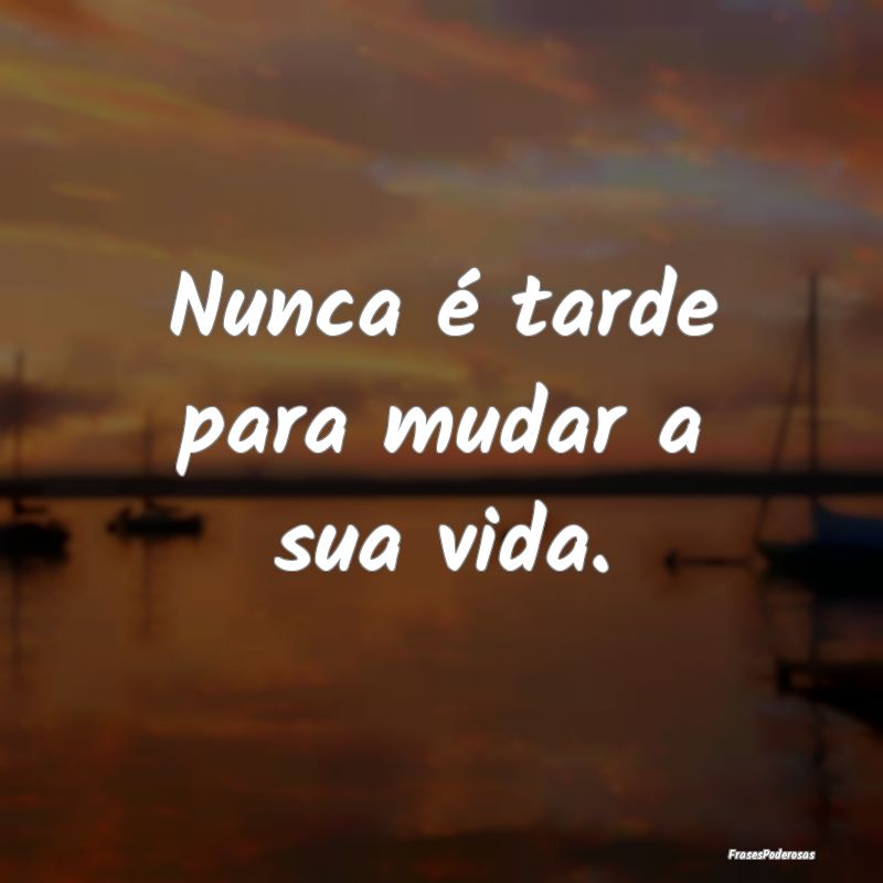 Nunca é tarde para mudar a sua vida.
...