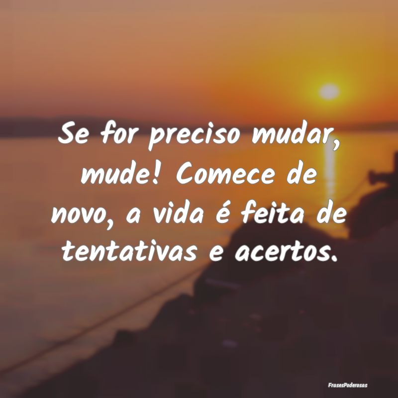 Se for preciso mudar, mude! Comece de novo, a vida...