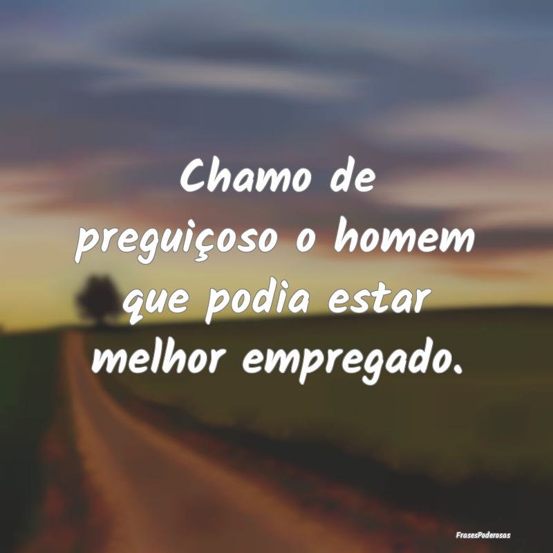Chamo de preguiçoso o homem que podia estar melho...