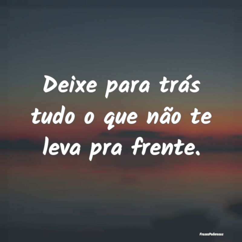 Deixe para trás tudo o que não te leva pra frent...