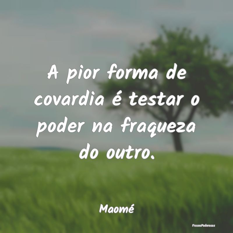 A pior forma de covardia é testar o poder na fraq...
