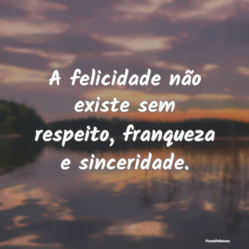 A felicidade não existe sem respeito, franqueza e...