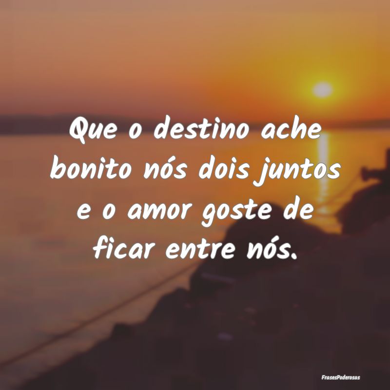 Que o destino ache bonito nós dois juntos e o amo...