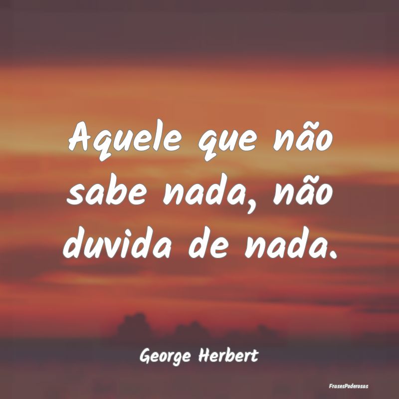 Aquele que não sabe nada, não duvida de nada....