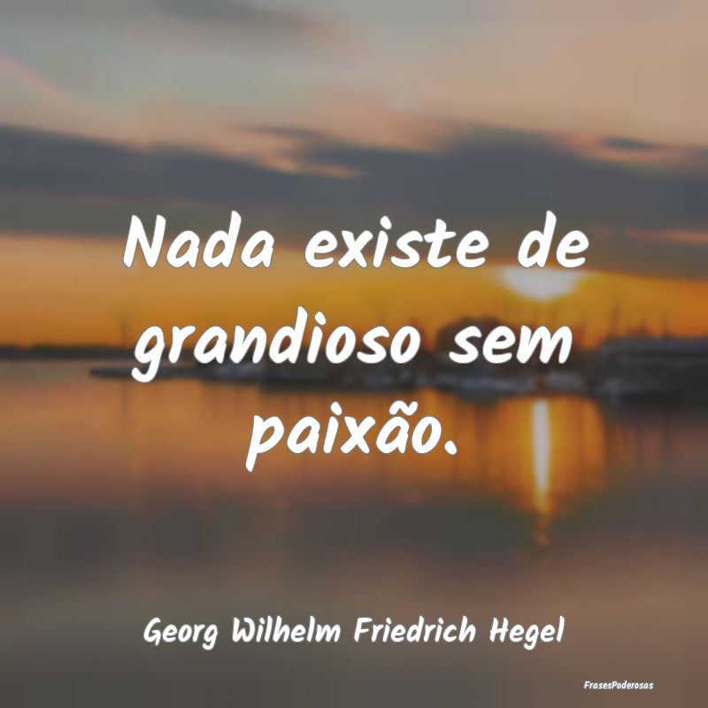 Nada existe de grandioso sem paixão....