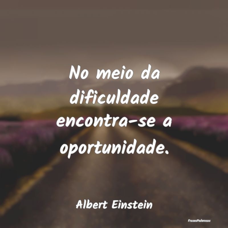 No meio da dificuldade encontra-se a oportunidade....