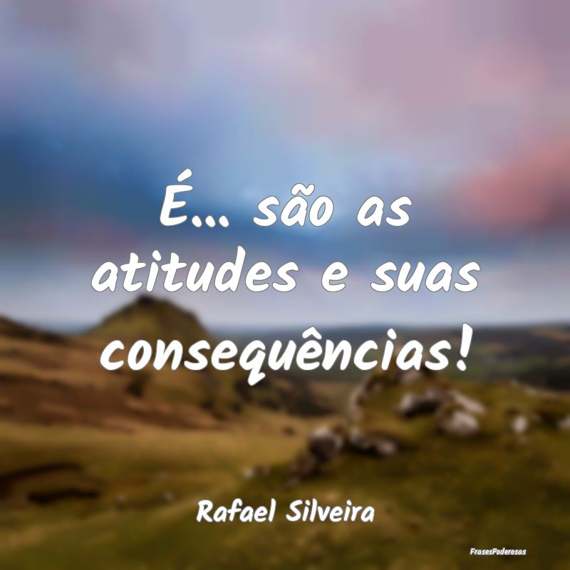 É... são as atitudes e suas consequências!...