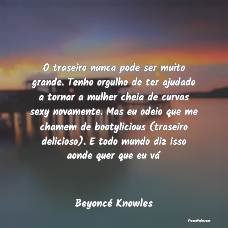 O traseiro nunca pode ser muito grande. Tenho orgu... O traseiro nunca pode ser muito grande. Tenho orgu...