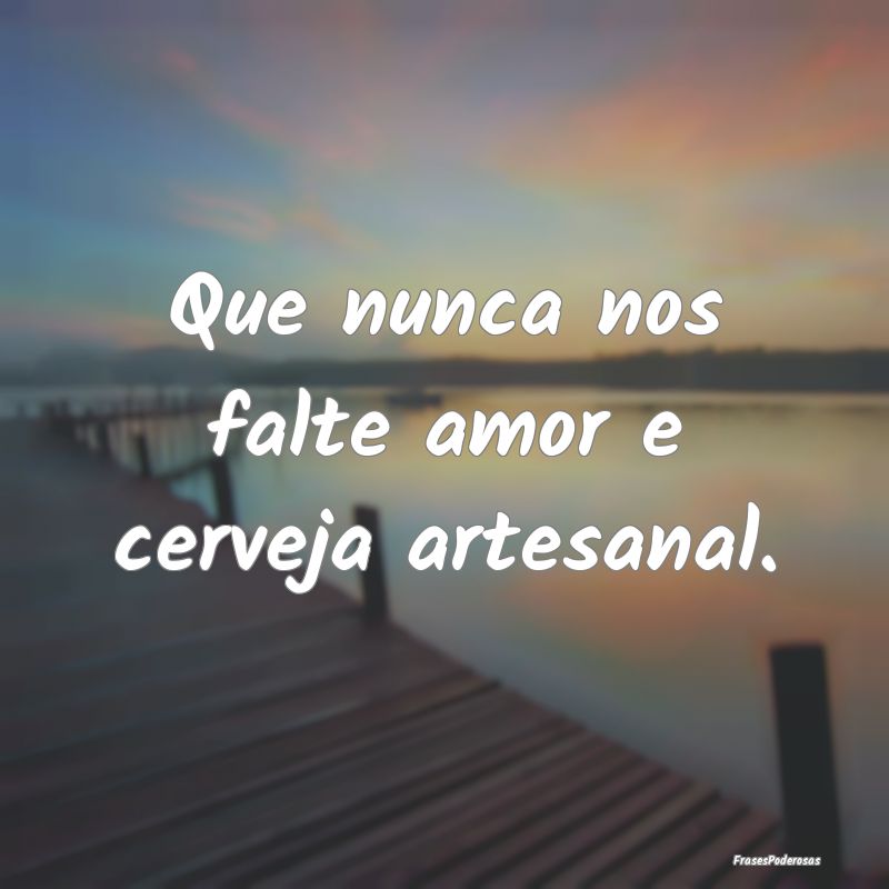 Que nunca nos falte amor e cerveja artesanal.
...