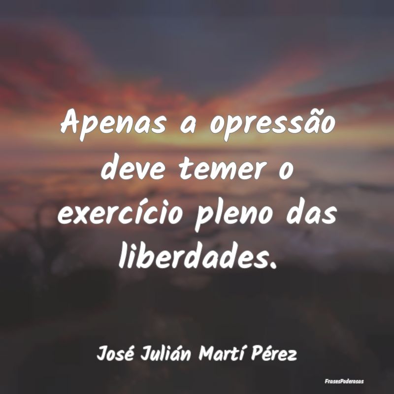 Apenas a opressão deve temer o exercício pleno d...