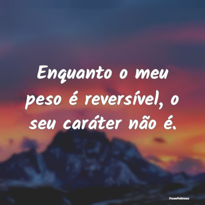 Enquanto o meu peso é reversível, o seu caráter...