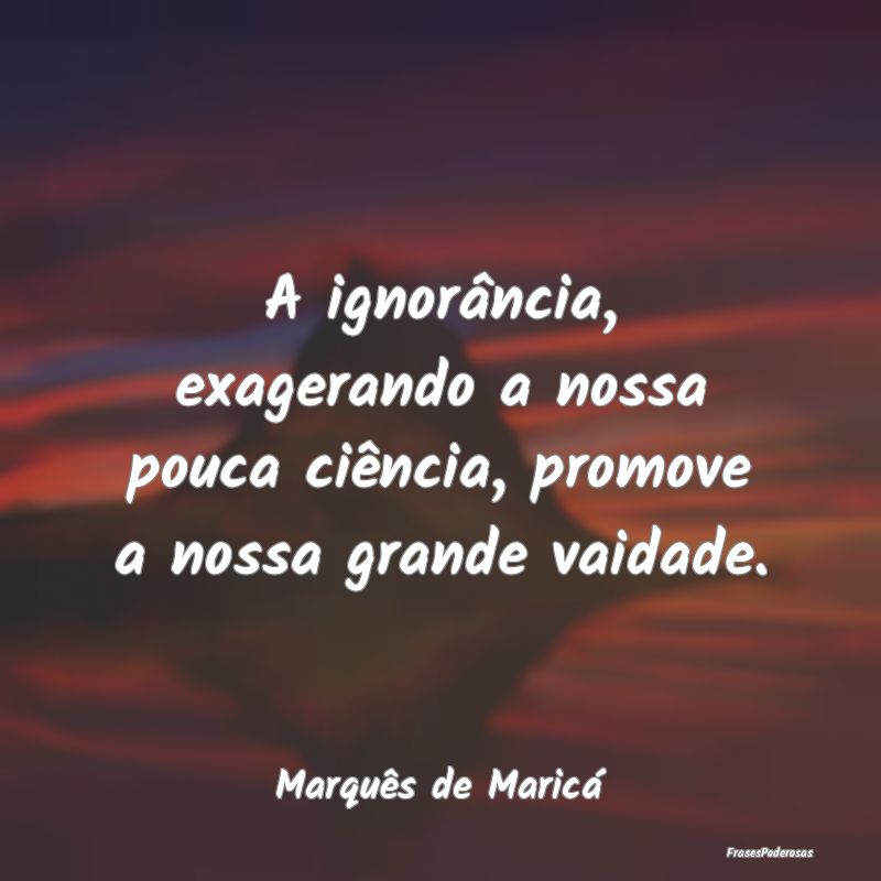 A ignorância, exagerando a nossa pouca ciência, ... A ignorância, exagerando a nossa pouca ciência, ...