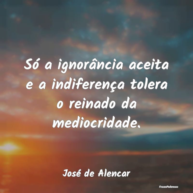 Só a ignorância aceita e a indiferença tolera o...