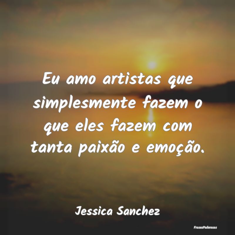 Eu amo artistas que simplesmente fazem o que eles ...