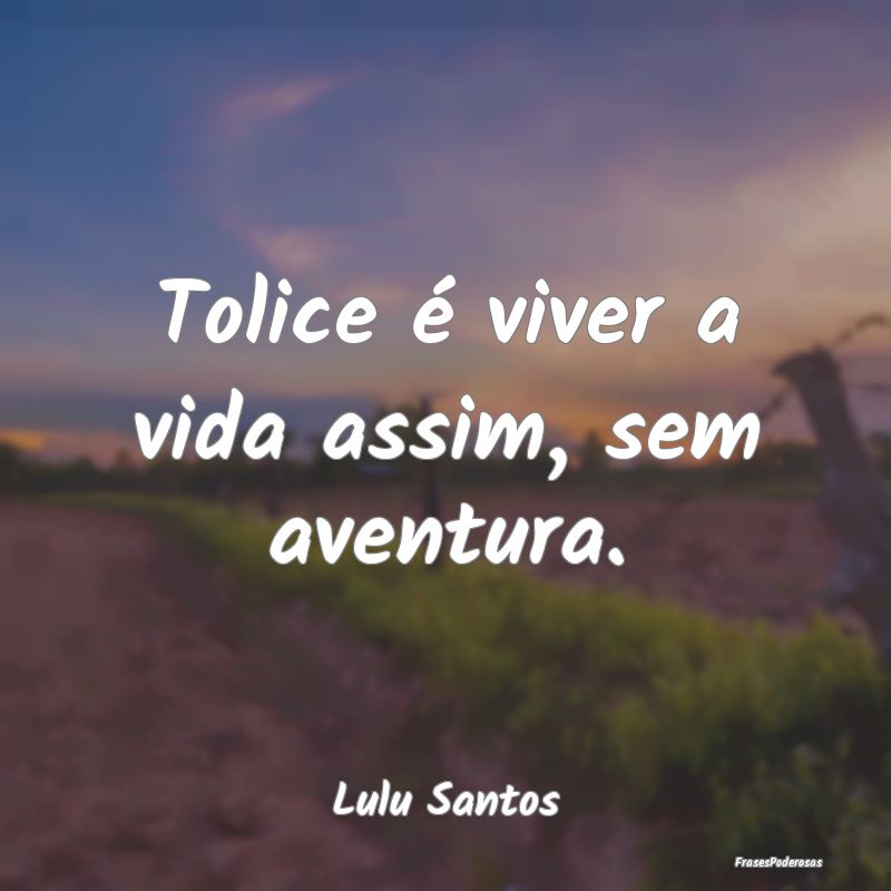 Tolice é viver a vida assim, sem aventura....