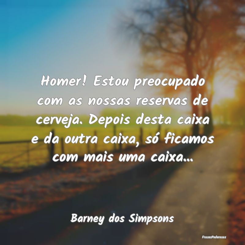 Homer! Estou preocupado com as nossas reservas de ...