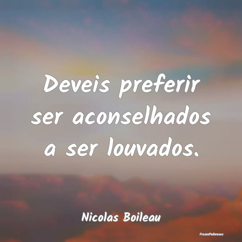 Deveis preferir ser aconselhados a ser louvados....
