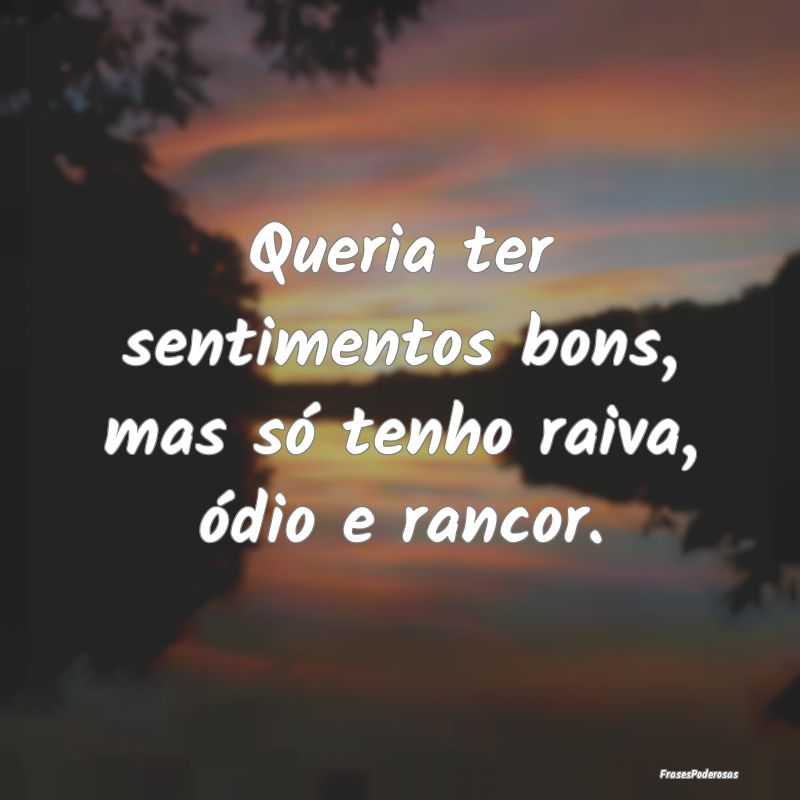 Queria ter sentimentos bons, mas só tenho raiva, ...