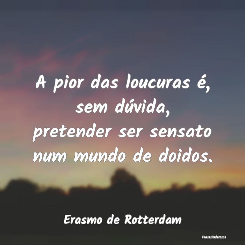 A pior das loucuras é, sem dúvida, pretender ser...