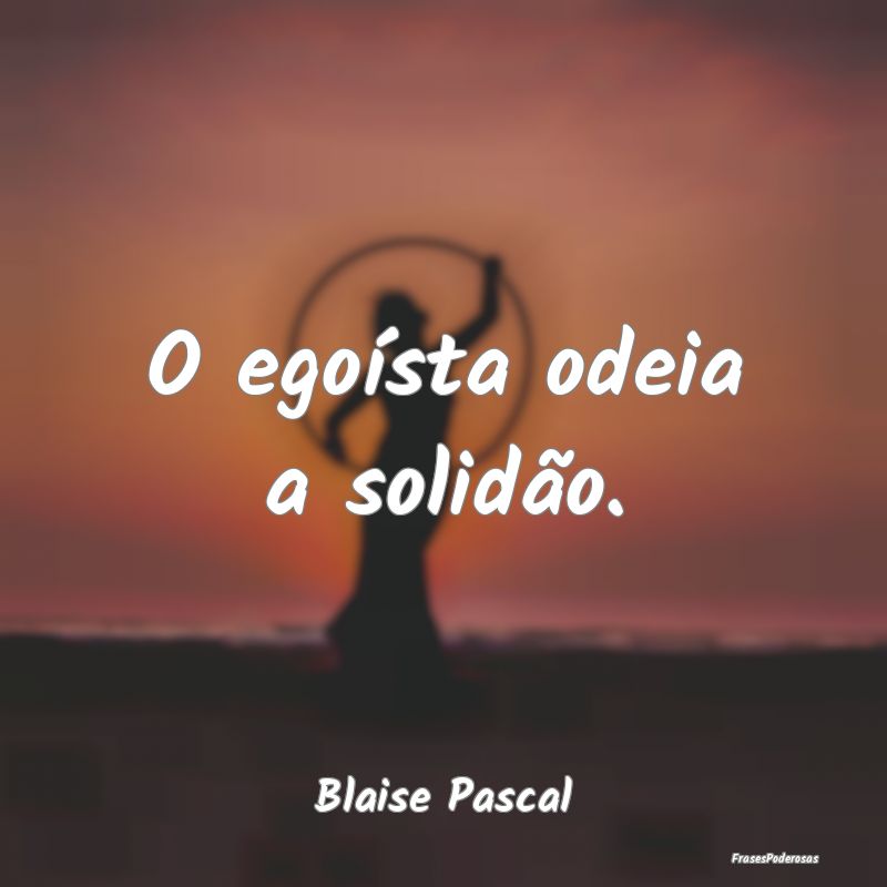O egoísta odeia a solidão....