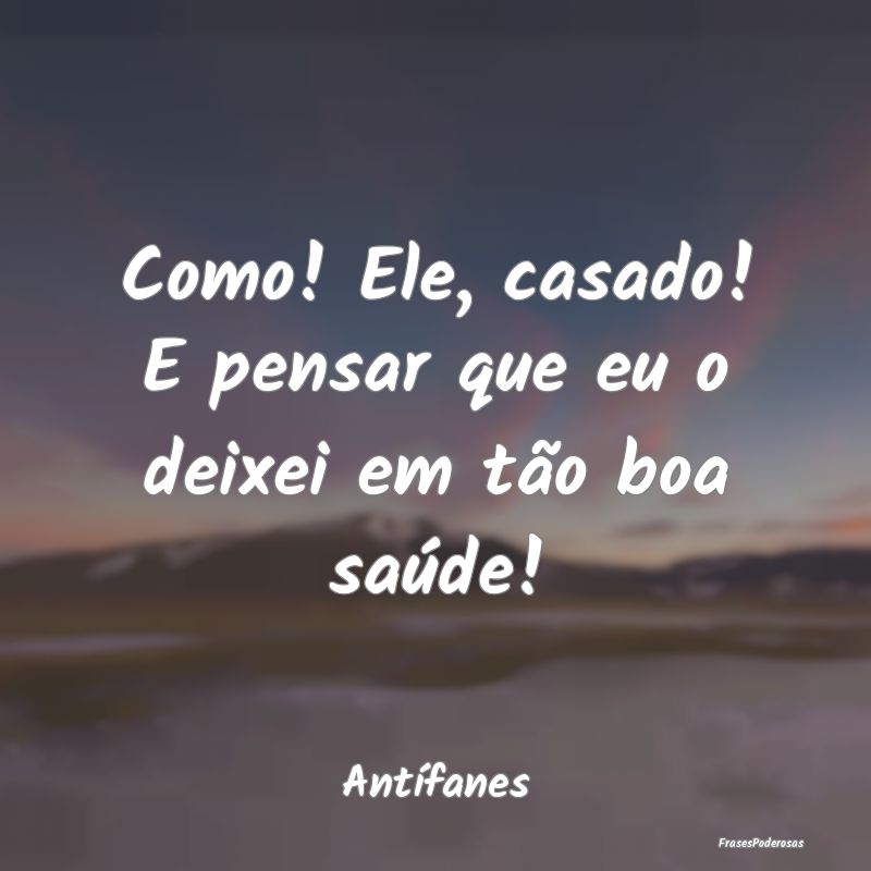 Como! Ele, casado! E pensar que eu o deixei em tã...