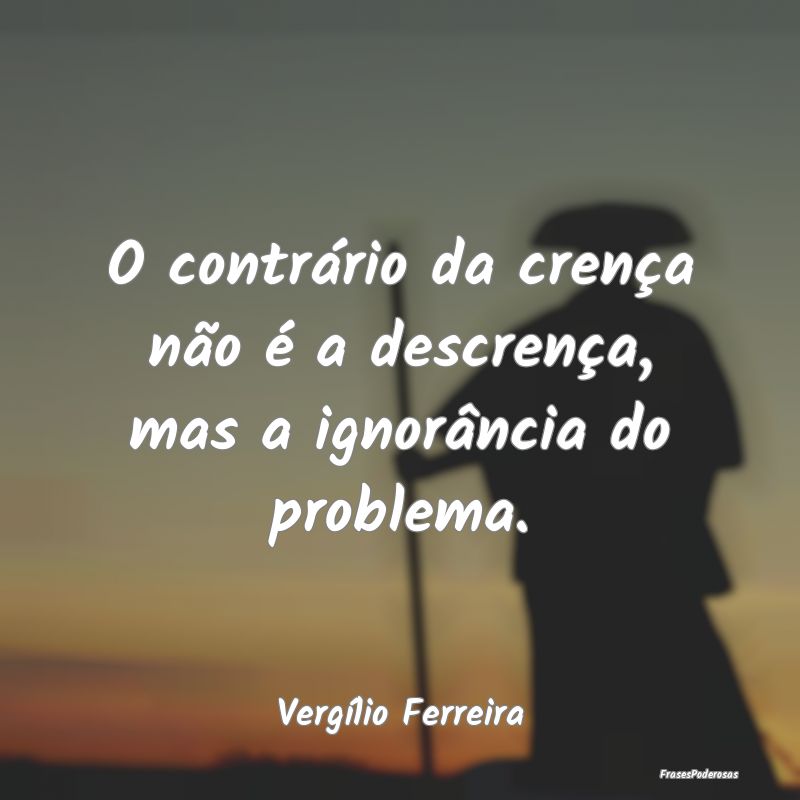 O contrário da crença não é a descrença, mas ...