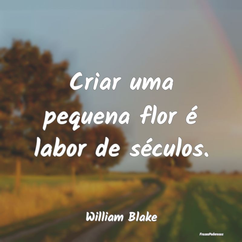 Criar uma pequena flor é labor de séculos....