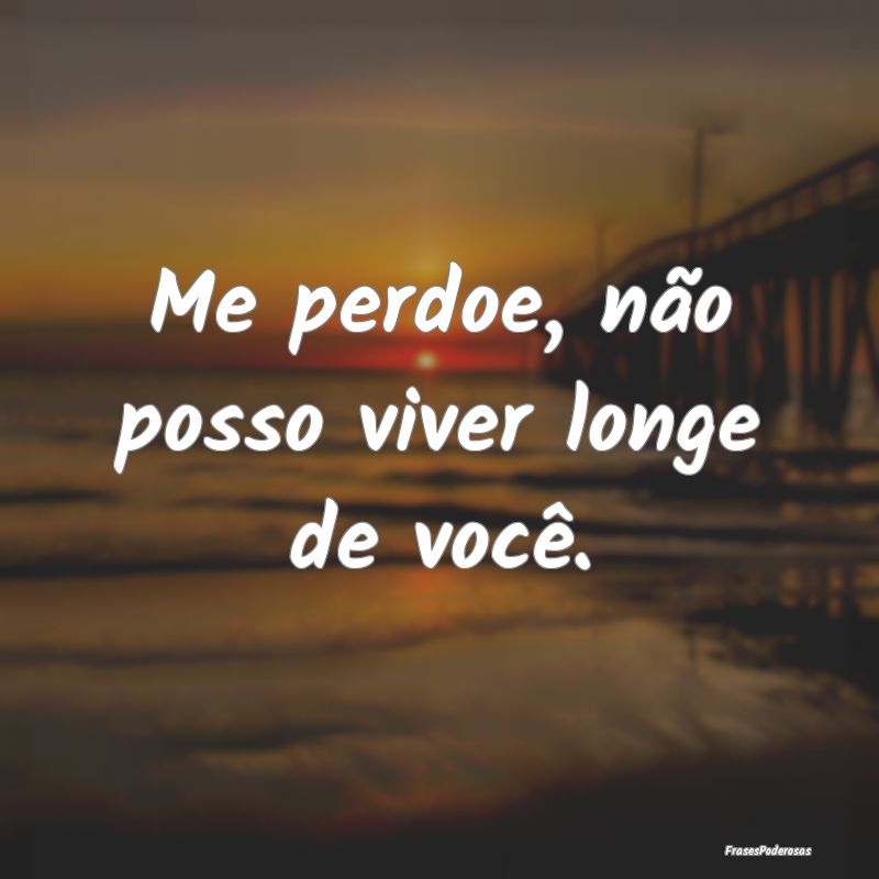 Me perdoe, não posso viver longe de você.
...