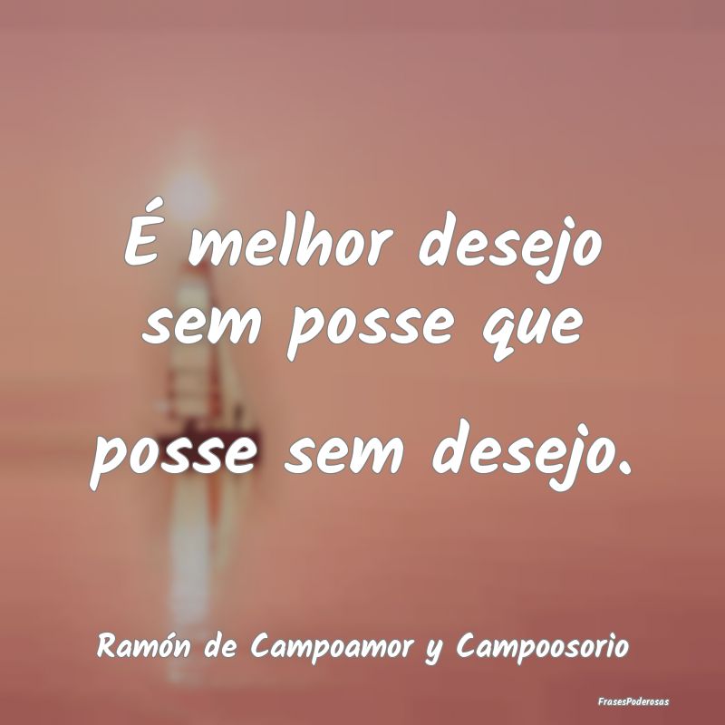 É melhor desejo sem posse que posse sem desejo....