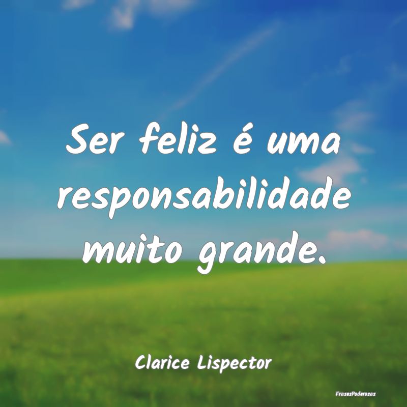 Ser feliz é uma responsabilidade muito grande....