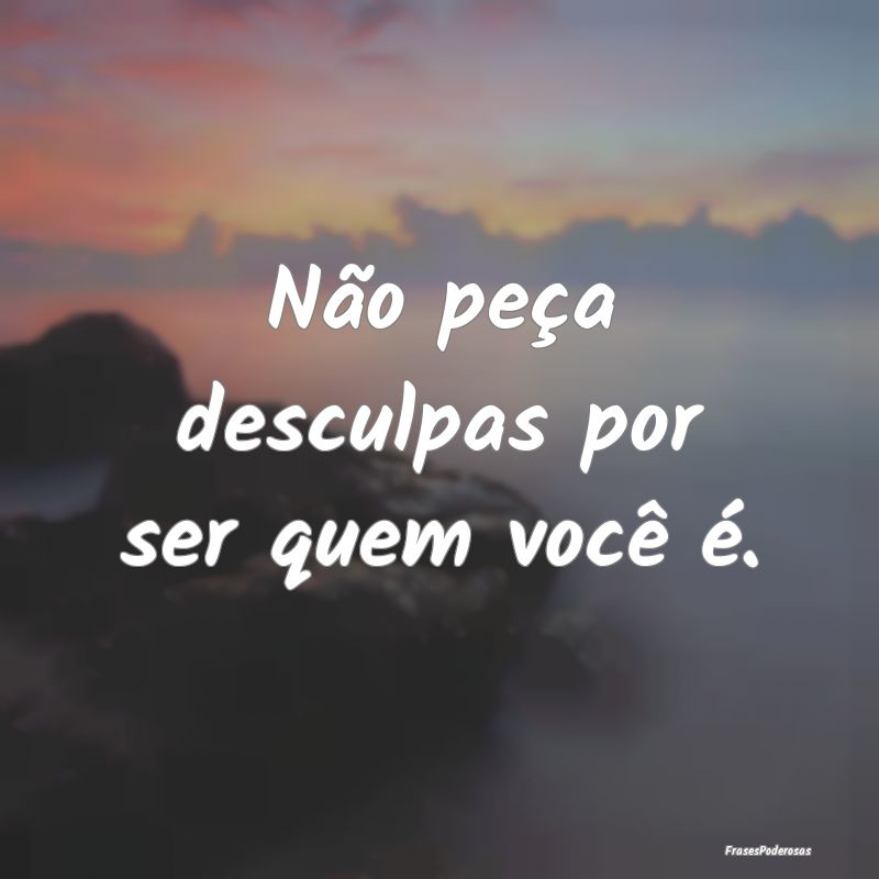 Não peça desculpas por ser quem você é.
...