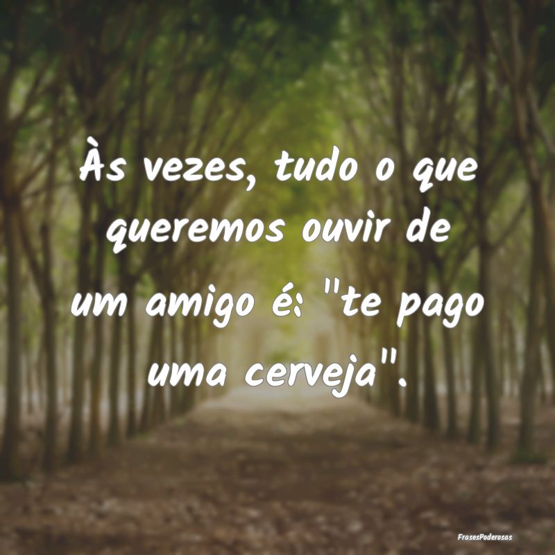 Às vezes, tudo o que queremos ouvir de um amigo ...