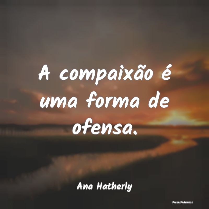 A compaixão é uma forma de ofensa....