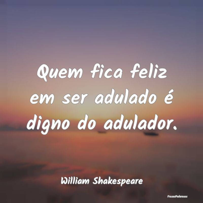 Quem fica feliz em ser adulado é digno do adulado...