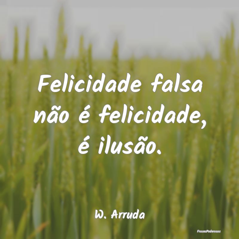 Felicidade falsa não é felicidade, é ilusão....