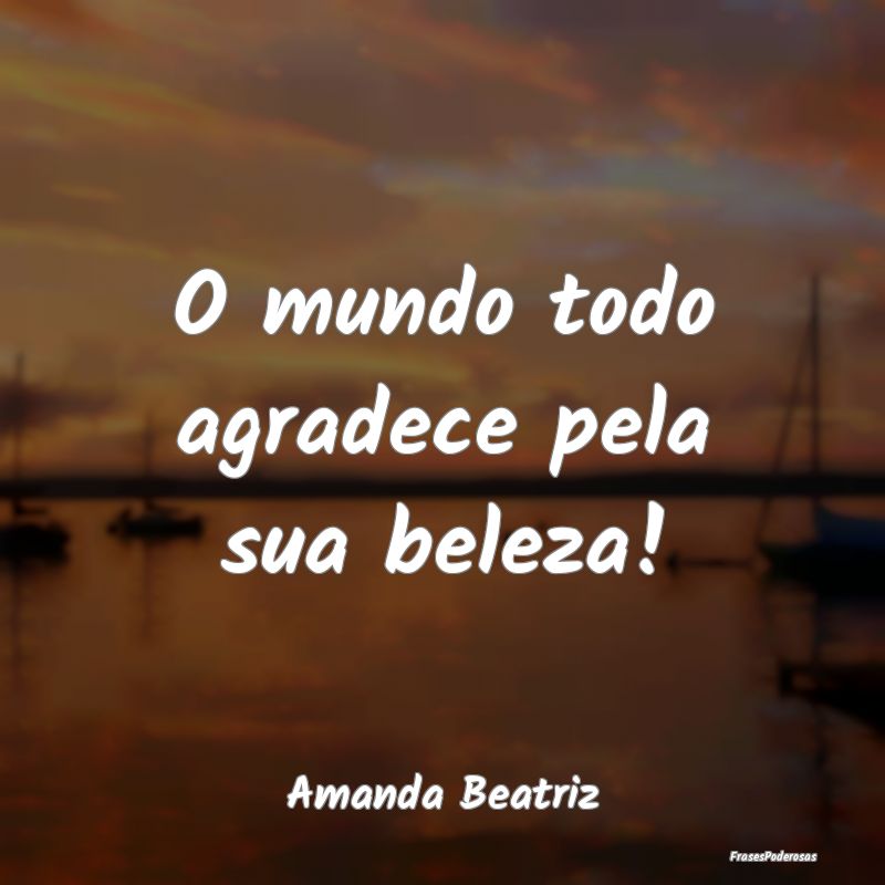 O mundo todo agradece pela sua beleza!...