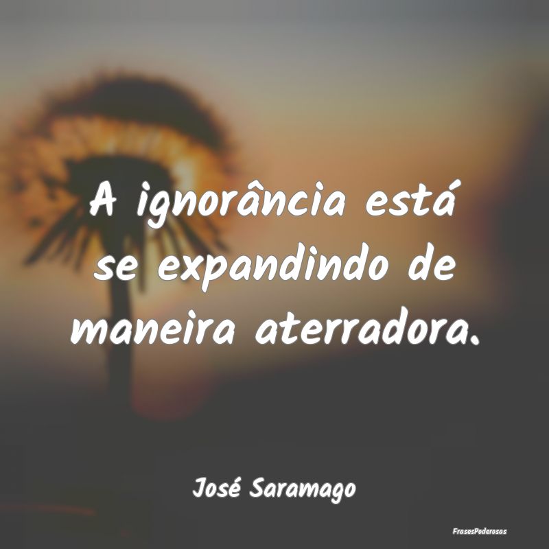 A ignorância está se expandindo de maneira aterr...