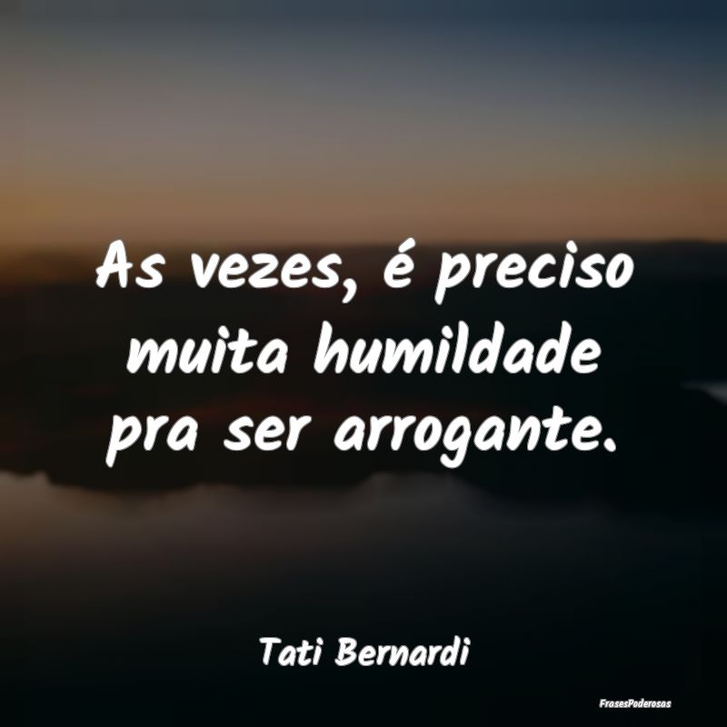 As vezes, é preciso muita humildade pra ser arrog...