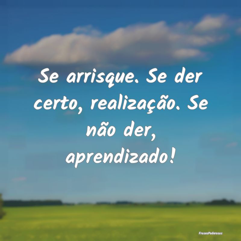 Se arrisque. Se der certo, realização. Se não d...
