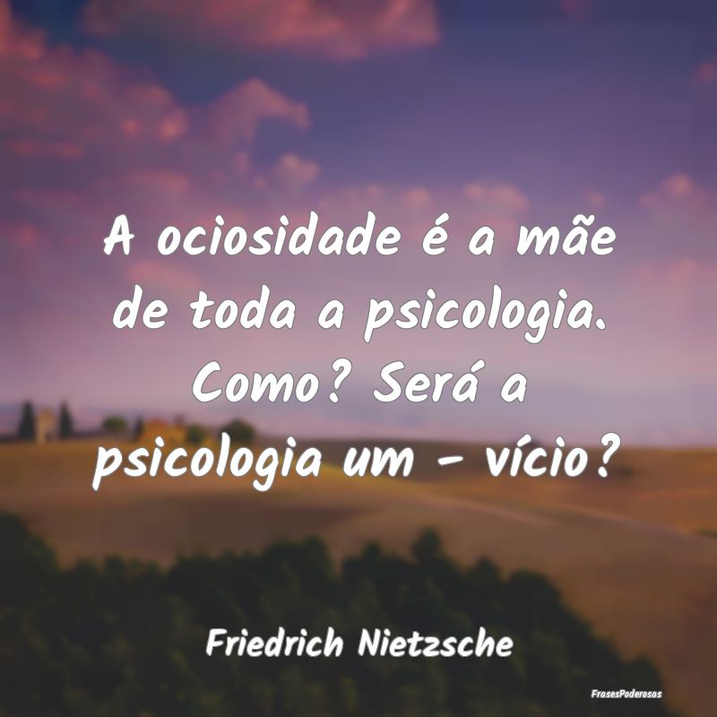 A ociosidade é a mãe de toda a psicologia. Como?... A ociosidade é a mãe de toda a psicologia. Como?...